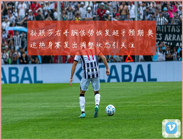 孙颖莎右手腕伤势恢复超乎预期 奥运热身赛复出调整状态引关注