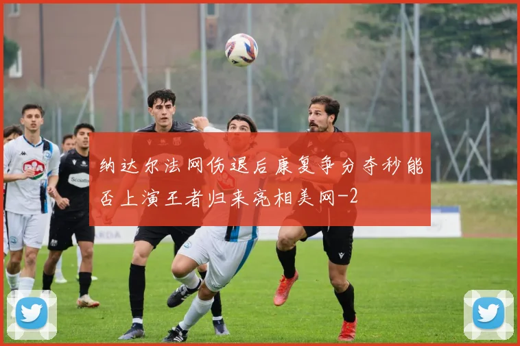 纳达尔法网伤退后康复争分夺秒能否上演王者归来亮相美网