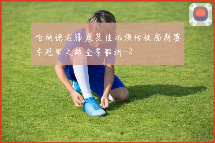 伦纳德右膝康复佳讯频传快船新赛季冠军之路全景解析