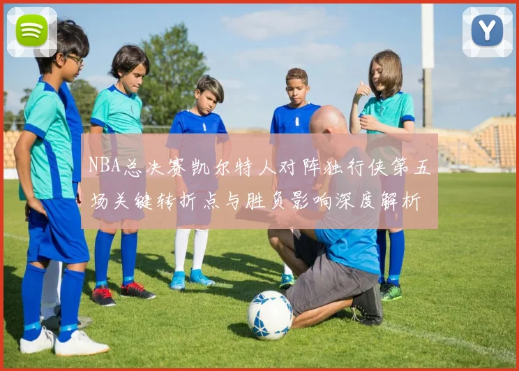 NBA总决赛凯尔特人对阵独行侠第五场关键转折点与胜负影响深度解析