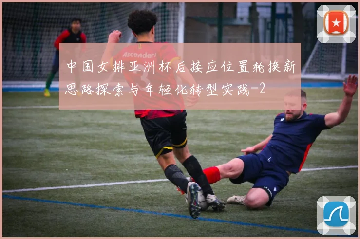 中国女排亚洲杯后接应位置轮换新思路探索与年轻化转型实践