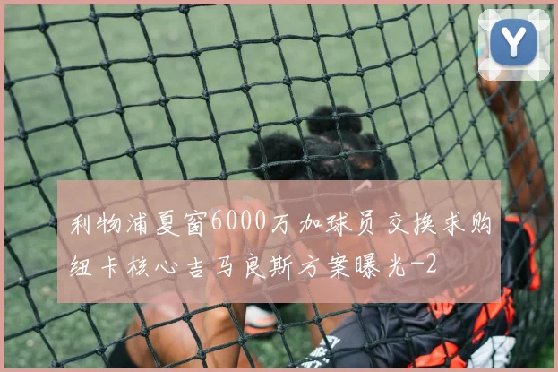 利物浦夏窗6000万加球员交换求购纽卡核心吉马良斯方案曝光