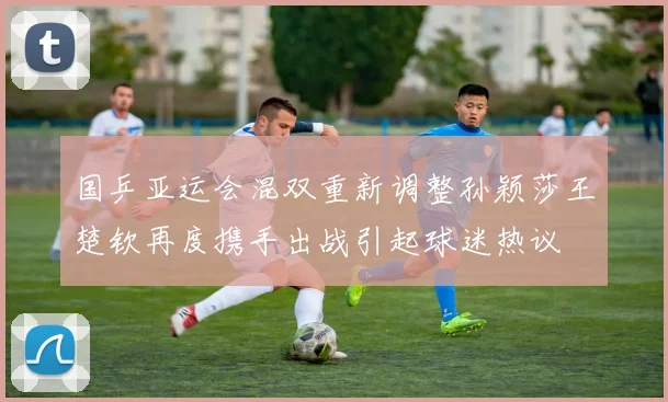 国乒亚运会混双重新调整孙颖莎王楚钦再度携手出战引起球迷热议