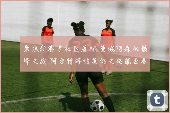 聚焦新赛季社区盾杯 曼城阿森纳巅峰之战 阿尔特塔的复仇之路能否奏效