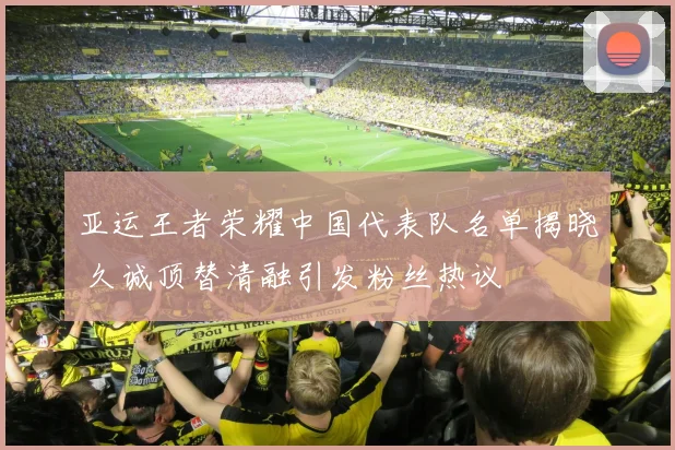 亚运王者荣耀中国代表队名单揭晓 久诚顶替清融引发粉丝热议