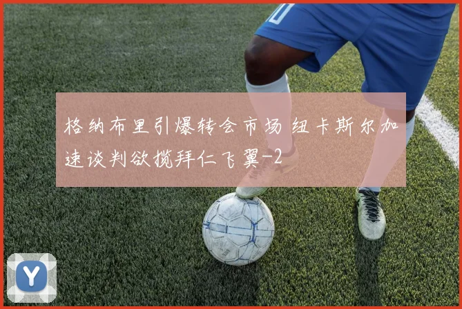 格纳布里引爆转会市场 纽卡斯尔加速谈判欲揽拜仁飞翼