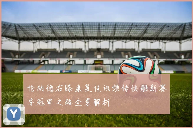 伦纳德右膝康复佳讯频传快船新赛季冠军之路全景解析