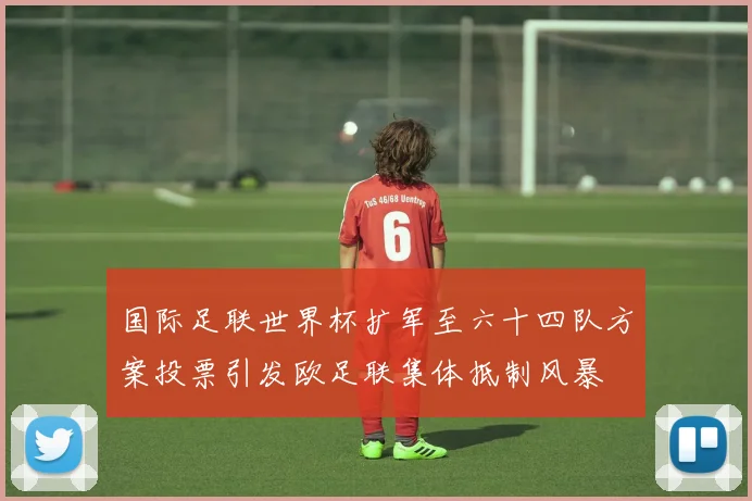 国际足联世界杯扩军至六十四队方案投票引发欧足联集体抵制风暴
