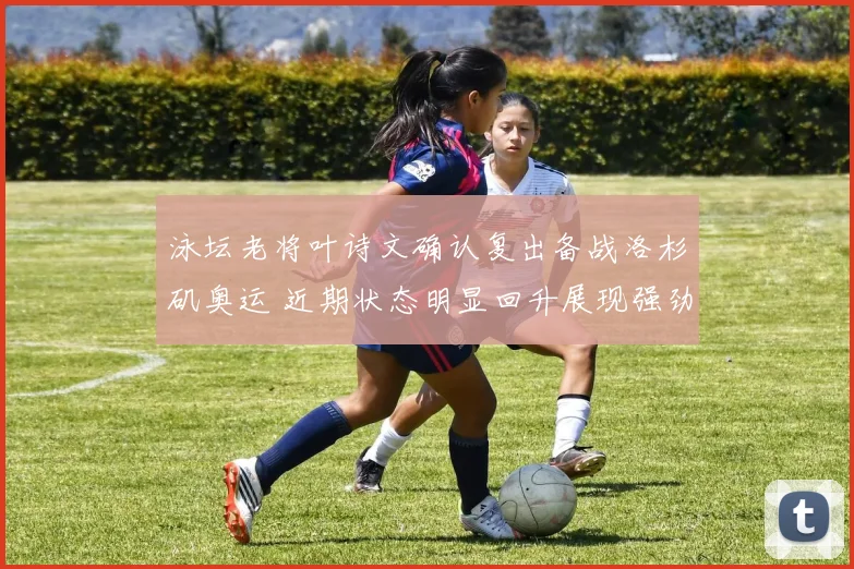 泳坛老将叶诗文确认复出备战洛杉矶奥运 近期状态明显回升展现强劲竞争力