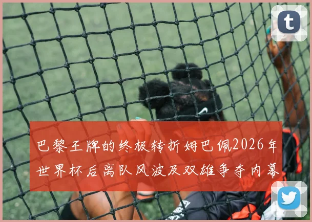 巴黎王牌的终极转折姆巴佩2026年世界杯后离队风波及双雄争夺内幕全解析