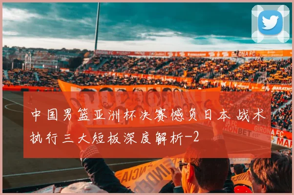 中国男篮亚洲杯决赛憾负日本 战术执行三大短板深度解析