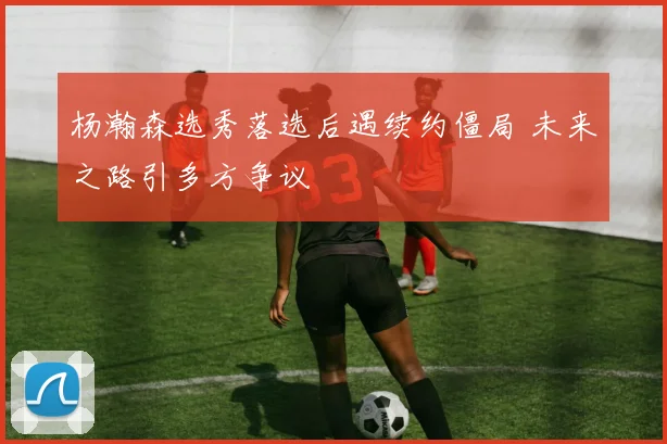 杨瀚森选秀落选后遇续约僵局 未来之路引多方争议