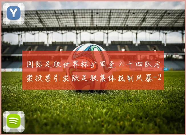国际足联世界杯扩军至六十四队方案投票引发欧足联集体抵制风暴