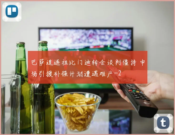 巴萨追逐祖比门迪转会谈判僵持 中场引援补强计划遭遇难产