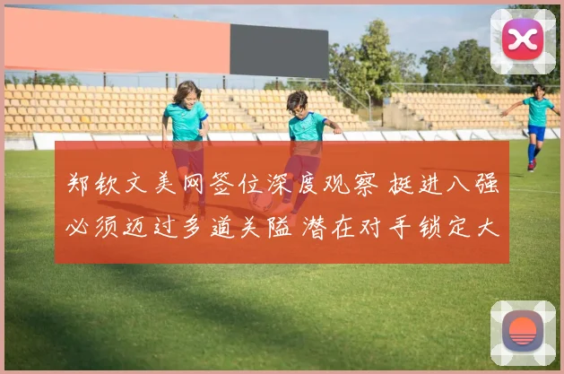 郑钦文美网签位深度观察 挺进八强必须迈过多道关隘 潜在对手锁定大满贯得主萨巴伦卡