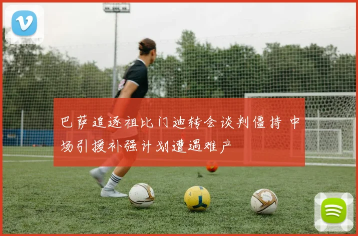 巴萨追逐祖比门迪转会谈判僵持 中场引援补强计划遭遇难产