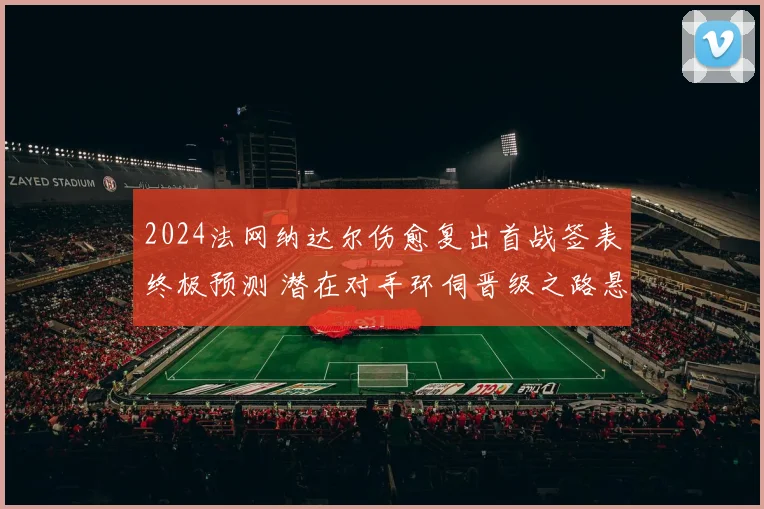 2024法网纳达尔伤愈复出首战签表终极预测 潜在对手环伺晋级之路悬念迭起 红土霸主能否杀出重围