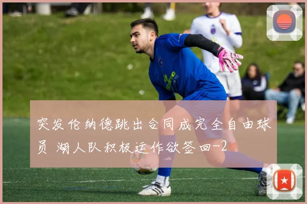 突发伦纳德跳出合同成完全自由球员 湖人队积极运作欲签回
