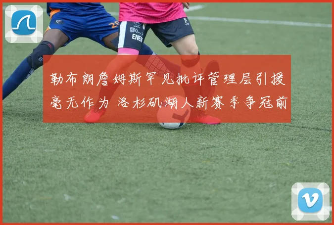勒布朗詹姆斯罕见批评管理层引援毫无作为 洛杉矶湖人新赛季争冠前景更显扑朔迷离