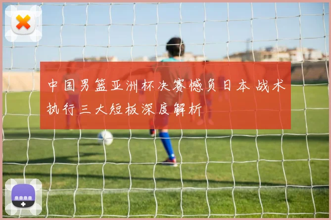 中国男篮亚洲杯决赛憾负日本 战术执行三大短板深度解析