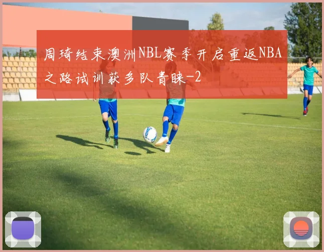 周琦结束澳洲NBL赛季开启重返NBA之路试训获多队青睐