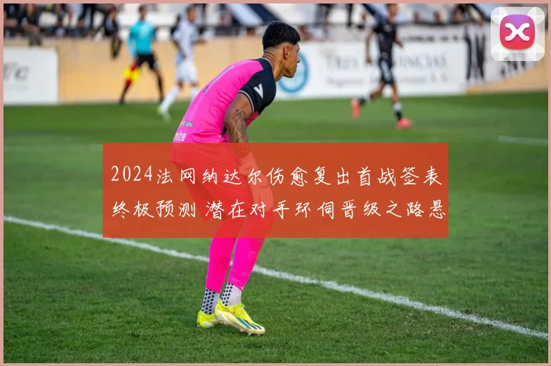 2024法网纳达尔伤愈复出首战签表终极预测 潜在对手环伺晋级之路悬念迭起 红土霸主能否杀出重围