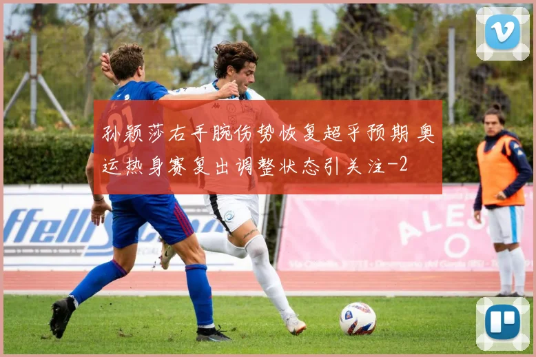 孙颖莎右手腕伤势恢复超乎预期 奥运热身赛复出调整状态引关注