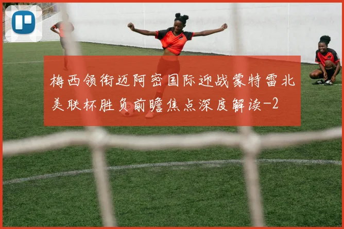 梅西领衔迈阿密国际迎战蒙特雷北美联杯胜负前瞻焦点深度解读