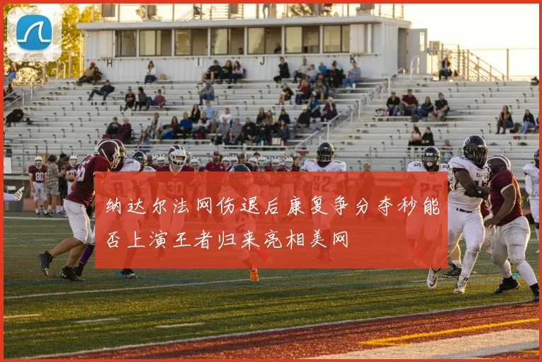 纳达尔法网伤退后康复争分夺秒能否上演王者归来亮相美网