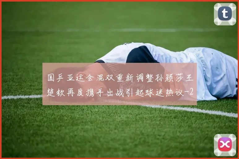 国乒亚运会混双重新调整孙颖莎王楚钦再度携手出战引起球迷热议