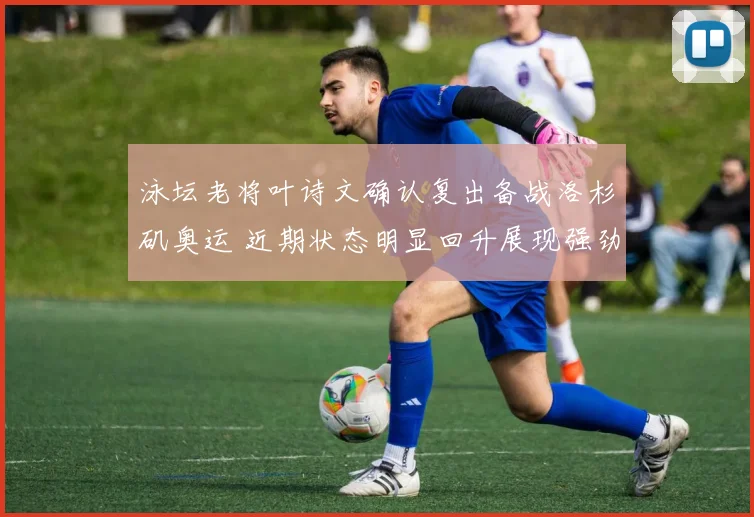 泳坛老将叶诗文确认复出备战洛杉矶奥运 近期状态明显回升展现强劲竞争力