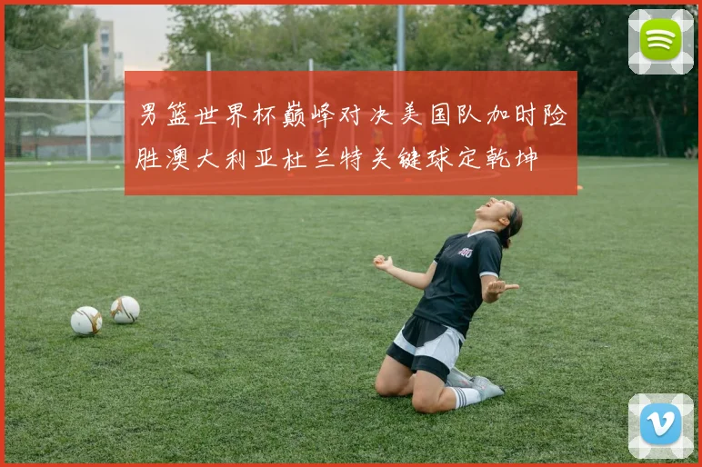 男篮世界杯巅峰对决美国队加时险胜澳大利亚杜兰特关键球定乾坤