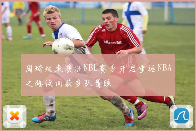 周琦结束澳洲NBL赛季开启重返NBA之路试训获多队青睐