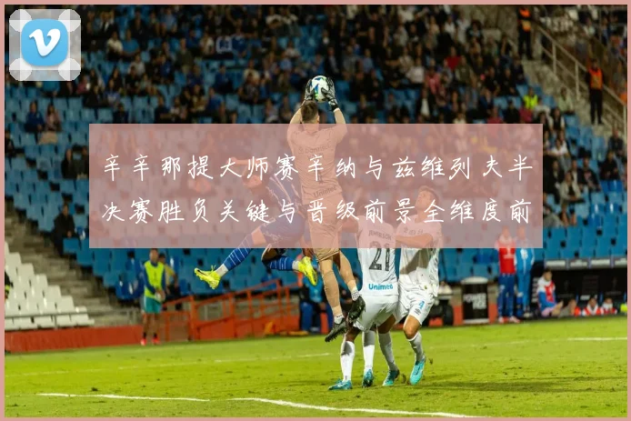辛辛那提大师赛辛纳与兹维列夫半决赛胜负关键与晋级前景全维度前瞻