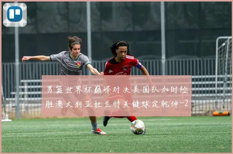 男篮世界杯巅峰对决美国队加时险胜澳大利亚杜兰特关键球定乾坤