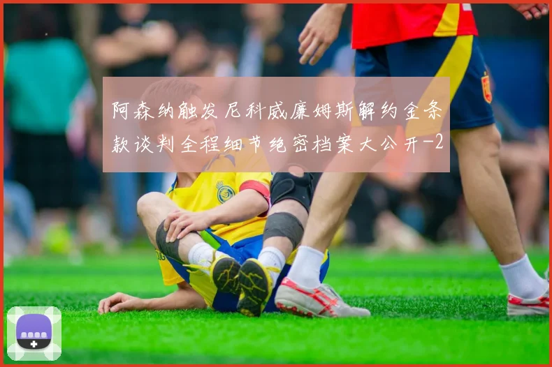 阿森纳触发尼科威廉姆斯解约金条款谈判全程细节绝密档案大公开